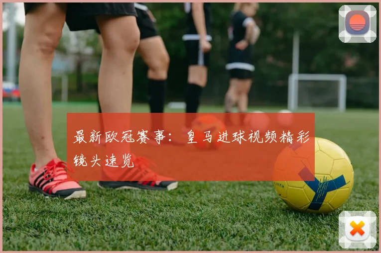 最新欧冠赛事：皇马进球视频精彩镜头速览