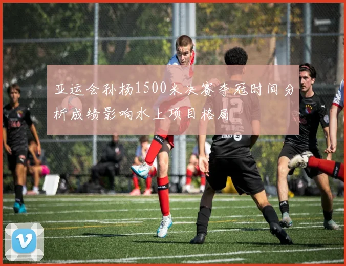 亚运会孙杨1500米决赛夺冠时间分析成绩影响水上项目格局