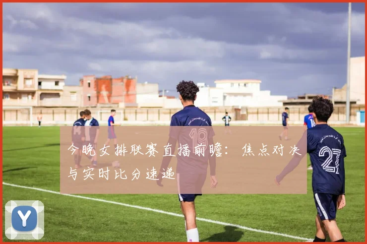 今晚女排联赛直播前瞻：焦点对决与实时比分速递