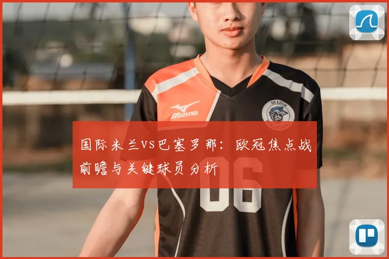 国际米兰vs巴塞罗那：欧冠焦点战前瞻与关键球员分析
