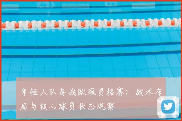 年轻人队备战欧冠资格赛:战术布局与核心球员状态观察