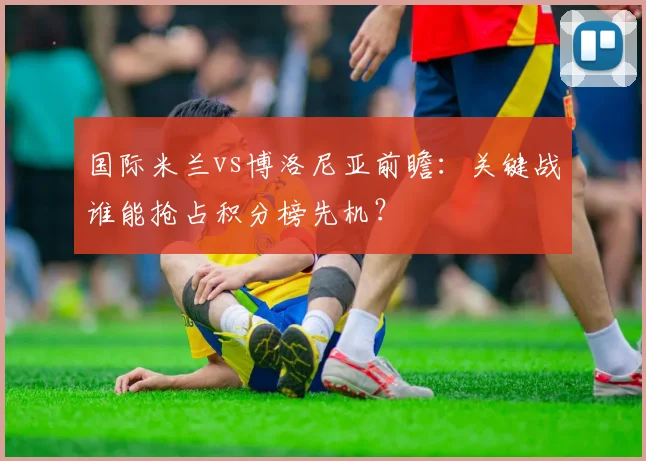 国际米兰vs博洛尼亚前瞻:关键战谁能抢占积分榜先机?